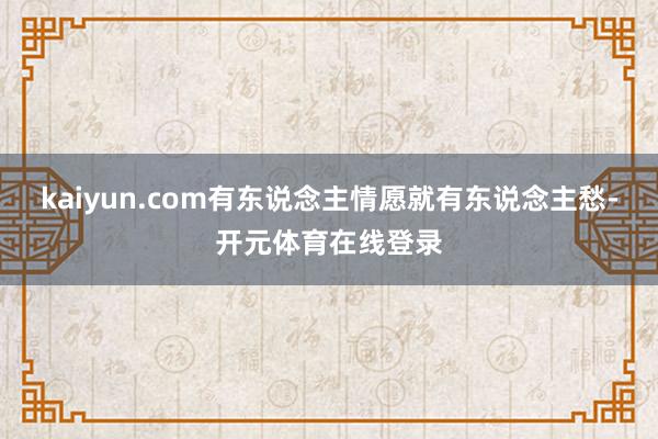 kaiyun.com有东说念主情愿就有东说念主愁-开元体育在线登录