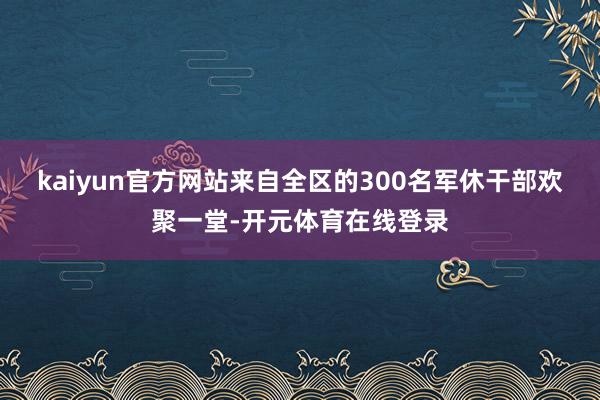 kaiyun官方网站来自全区的300名军休干部欢聚一堂-开元体育在线登录