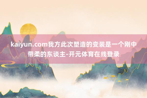 kaiyun.com我方此次塑造的变装是一个刚中带柔的东谈主-开元体育在线登录