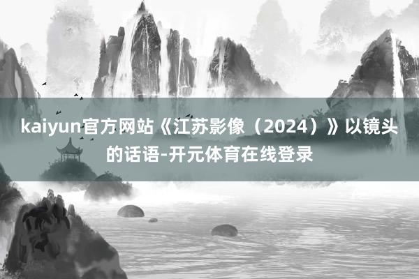 kaiyun官方网站《江苏影像(2024)》以镜头的话语-开元体育在线登录