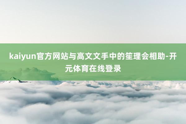 kaiyun官方网站与高文文手中的笙理会相助-开元体育在线登录