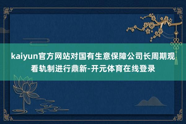 kaiyun官方网站对国有生意保障公司长周期观看轨制进行鼎新-开元体育在线登录