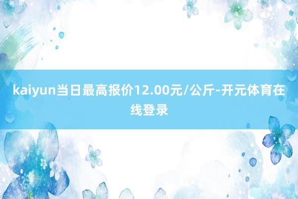 kaiyun当日最高报价12.00元/公斤-开元体育在线登录
