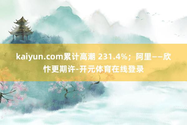 kaiyun.com累计高潮 231.4%；阿里——欣忭更期许-开元体育在线登录
