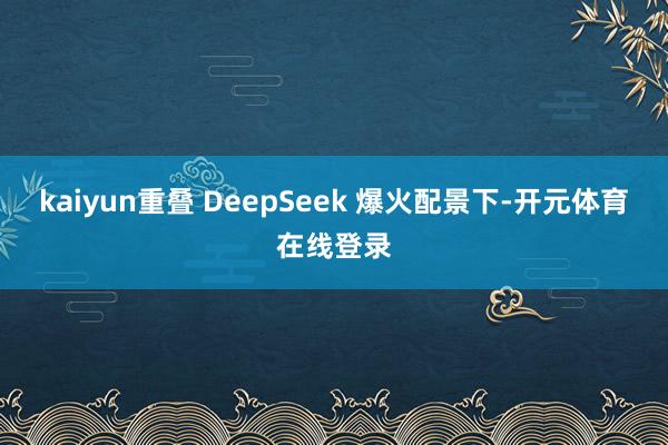 kaiyun重叠 DeepSeek 爆火配景下-开元体育在线登录