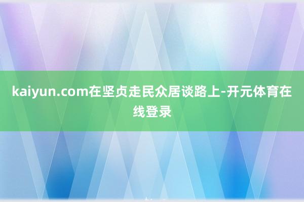 kaiyun.com在坚贞走民众居谈路上-开元体育在线登录