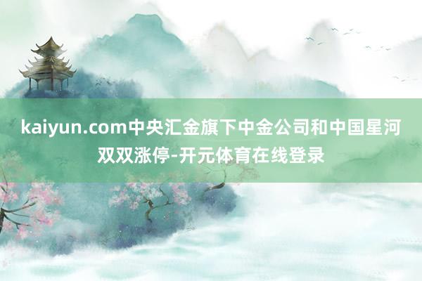 kaiyun.com中央汇金旗下中金公司和中国星河双双涨停-开元体育在线登录