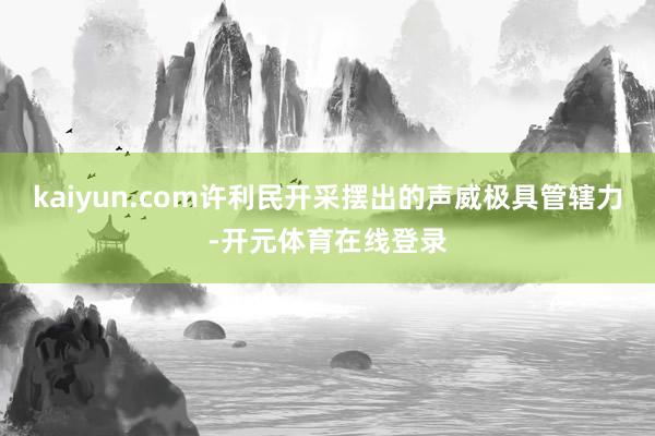 kaiyun.com许利民开采摆出的声威极具管辖力-开元体育在线登录