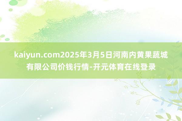 kaiyun.com2025年3月5日河南内黄果蔬城有限公司价钱行情-开元体育在线登录