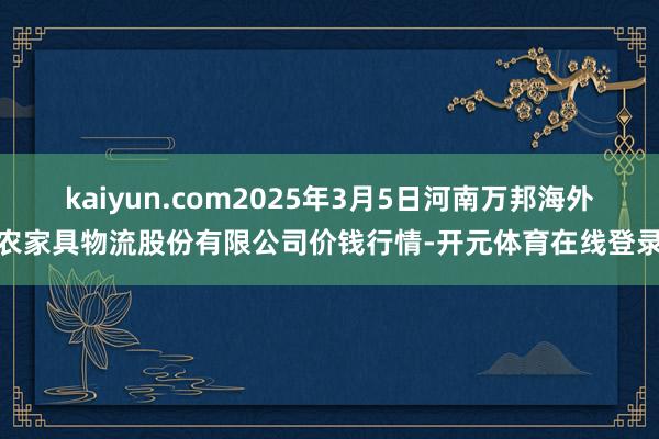 kaiyun.com2025年3月5日河南万邦海外农家具物流股份有限公司价钱行情-开元体育在线登录