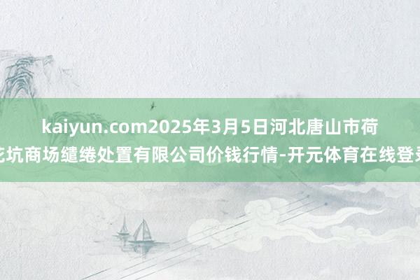 kaiyun.com2025年3月5日河北唐山市荷花坑商场缱绻处置有限公司价钱行情-开元体育在线登录