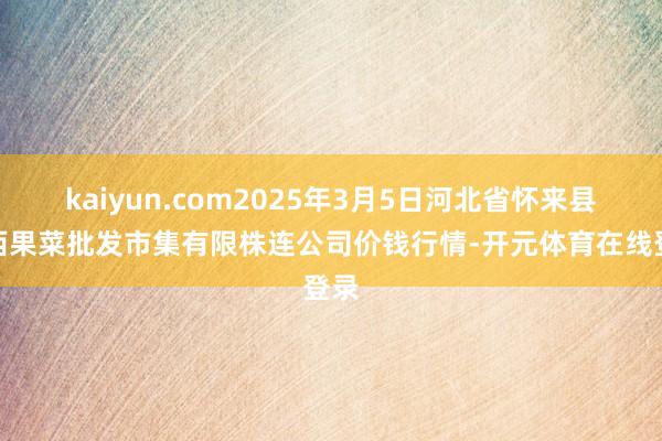 kaiyun.com2025年3月5日河北省怀来县京西果菜批发市集有限株连公司价钱行情-开元体育在线登录