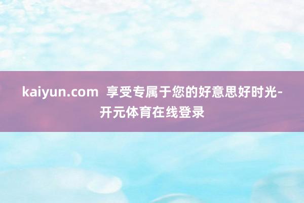 kaiyun.com  享受专属于您的好意思好时光-开元体育在线登录