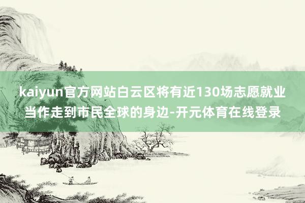 kaiyun官方网站白云区将有近130场志愿就业当作走到市民全球的身边-开元体育在线登录