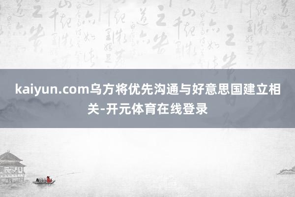 kaiyun.com乌方将优先沟通与好意思国建立相关-开元体育在线登录