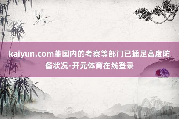 kaiyun.com菲国内的考察等部门已插足高度防备状况-开元体育在线登录