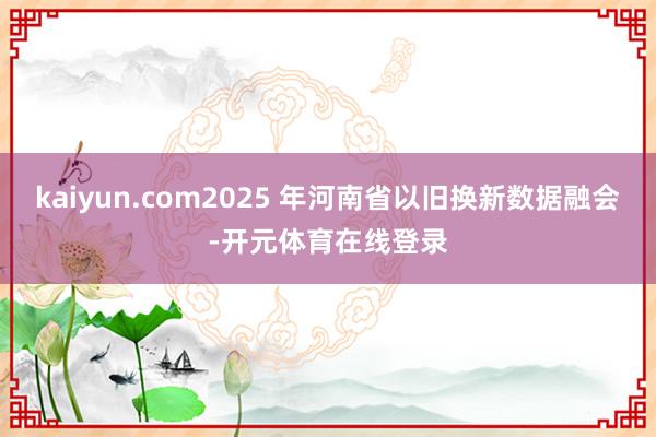 kaiyun.com2025 年河南省以旧换新数据融会-开元体育在线登录