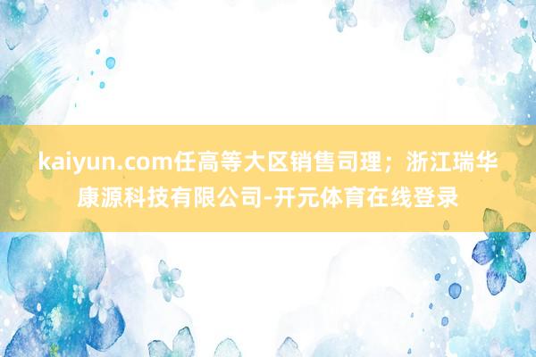kaiyun.com任高等大区销售司理；浙江瑞华康源科技有限公司-开元体育在线登录