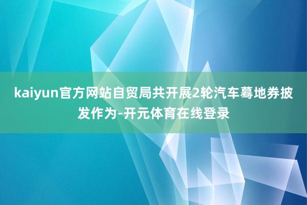 kaiyun官方网站自贸局共开展2轮汽车蓦地券披发作为-开元体育在线登录