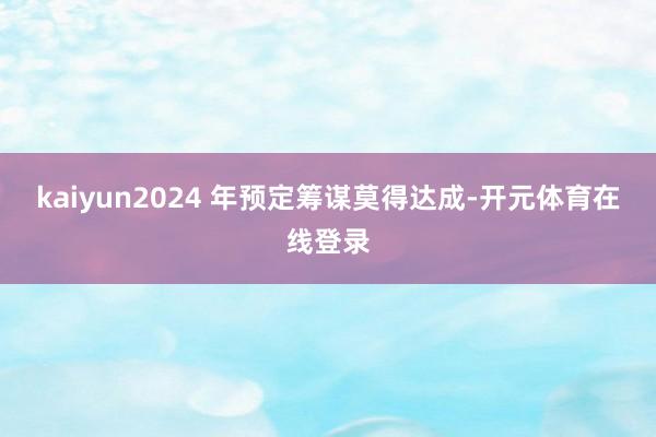 kaiyun2024 年预定筹谋莫得达成-开元体育在线登录