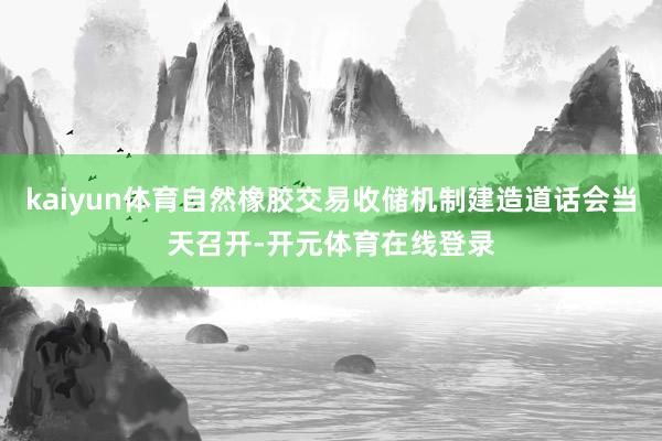kaiyun体育自然橡胶交易收储机制建造道话会当天召开-开元体育在线登录
