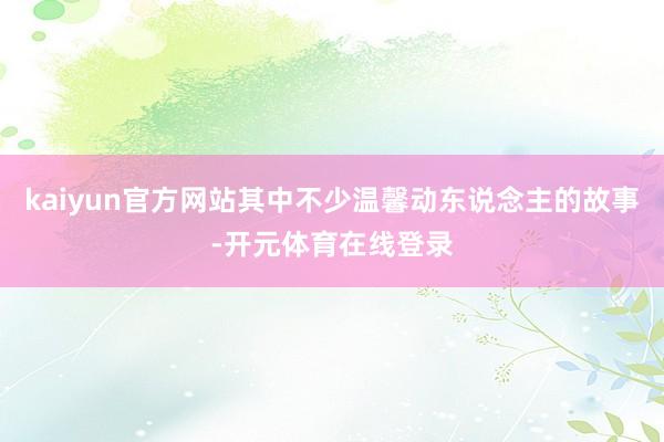 kaiyun官方网站其中不少温馨动东说念主的故事-开元体育在线登录