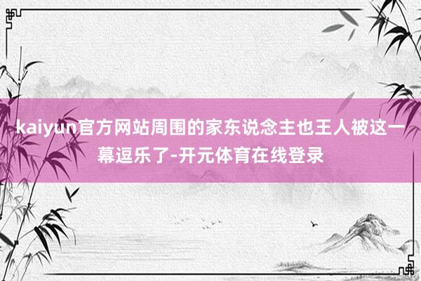kaiyun官方网站周围的家东说念主也王人被这一幕逗乐了-开元体育在线登录