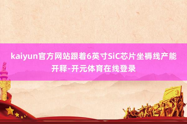 kaiyun官方网站跟着6英寸SiC芯片坐褥线产能开释-开元体育在线登录