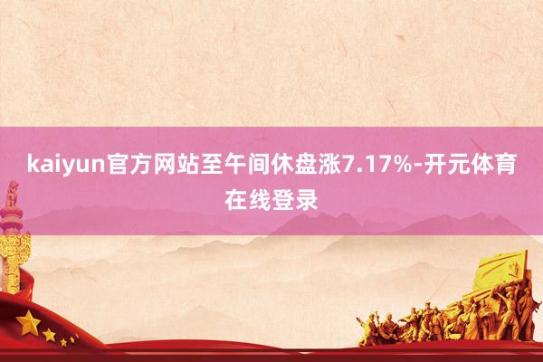kaiyun官方网站至午间休盘涨7.17%-开元体育在线登录