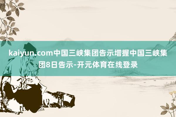 kaiyun.com中国三峡集团告示增握中国三峡集团8日告示-开元体育在线登录