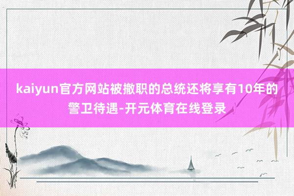 kaiyun官方网站被撤职的总统还将享有10年的警卫待遇-开元体育在线登录