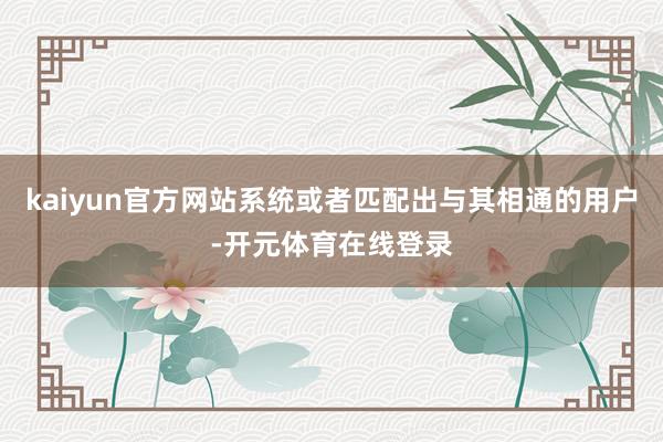 kaiyun官方网站系统或者匹配出与其相通的用户-开元体育在线登录