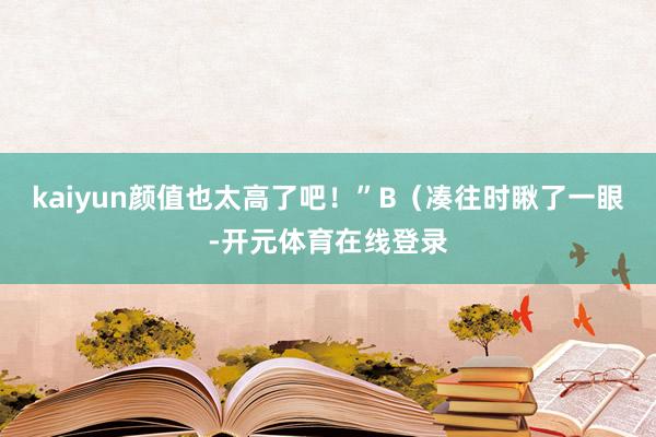 kaiyun颜值也太高了吧！”B（凑往时瞅了一眼-开元体育在线登录