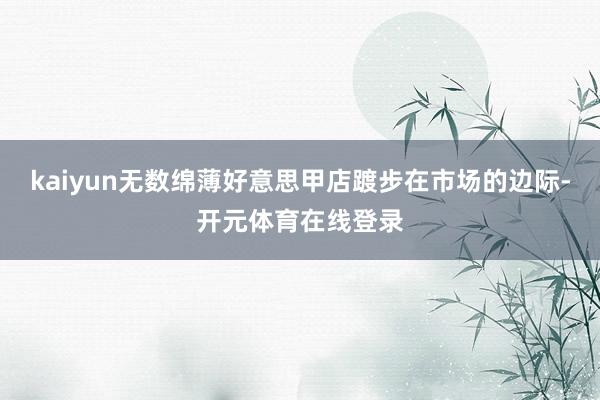kaiyun无数绵薄好意思甲店踱步在市场的边际-开元体育在线登录