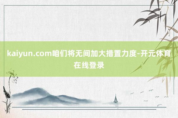 kaiyun.com咱们将无间加大措置力度-开元体育在线登录