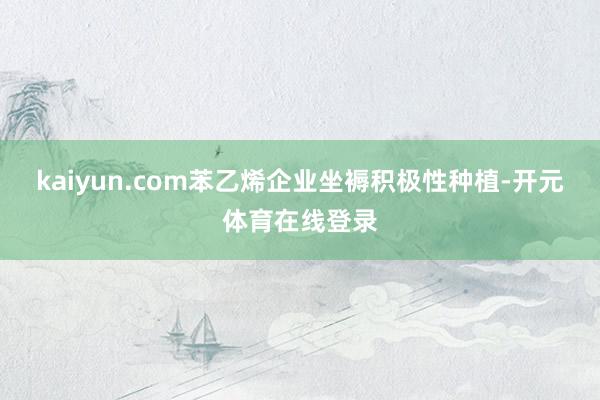 kaiyun.com苯乙烯企业坐褥积极性种植-开元体育在线登录