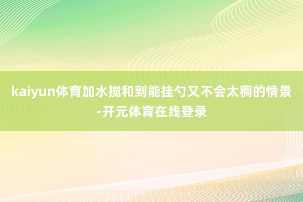 kaiyun体育加水搅和到能挂勺又不会太稠的情景-开元体育在线登录