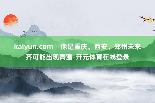 kaiyun.com    像是重庆、西安、郑州未来齐可能出现高温-开元体育在线登录
