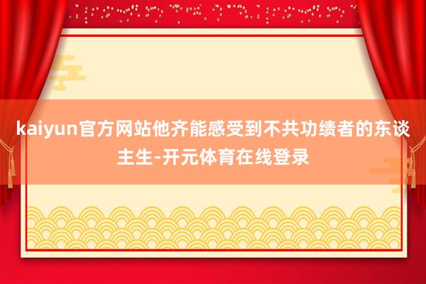 kaiyun官方网站他齐能感受到不共功绩者的东谈主生-开元体育在线登录