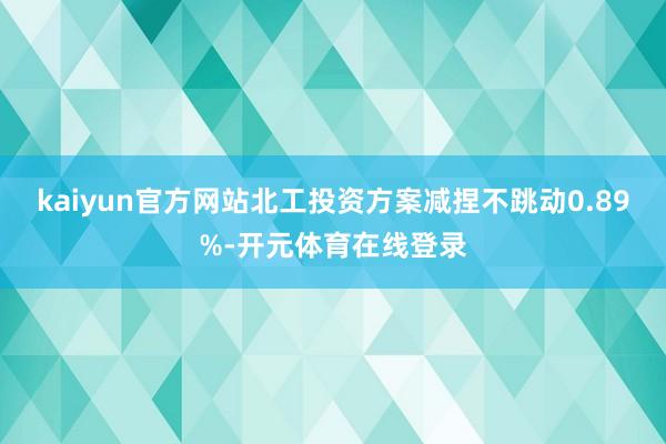 kaiyun官方网站北工投资方案减捏不跳动0.89%-开元体育在线登录