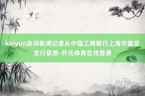 kaiyun澎湃新闻记者从中国工商银行上海市嘉定支行获悉-开元体育在线登录