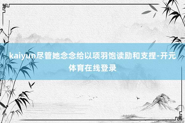 kaiyun尽管她念念给以项羽饱读励和支捏-开元体育在线登录