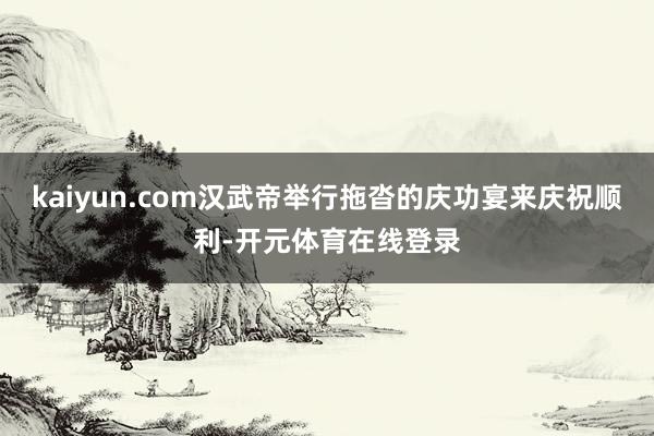 kaiyun.com汉武帝举行拖沓的庆功宴来庆祝顺利-开元体育在线登录