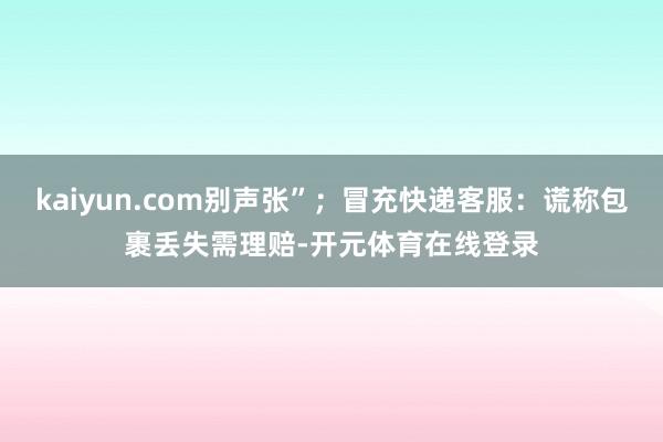 kaiyun.com别声张”；冒充快递客服：谎称包裹丢失需理赔-开元体育在线登录