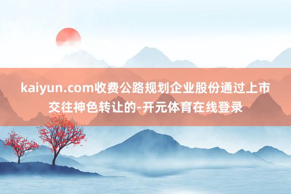 kaiyun.com收费公路规划企业股份通过上市交往神色转让的-开元体育在线登录