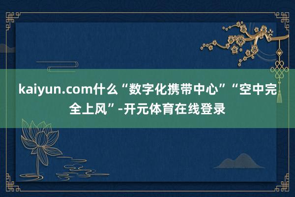 kaiyun.com什么“数字化携带中心”“空中完全上风”-开元体育在线登录