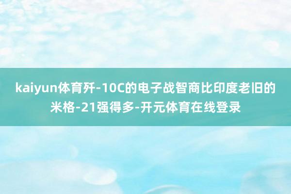 kaiyun体育歼-10C的电子战智商比印度老旧的米格-21强得多-开元体育在线登录