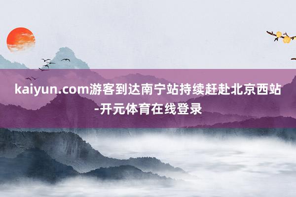 kaiyun.com游客到达南宁站持续赶赴北京西站-开元体育在线登录