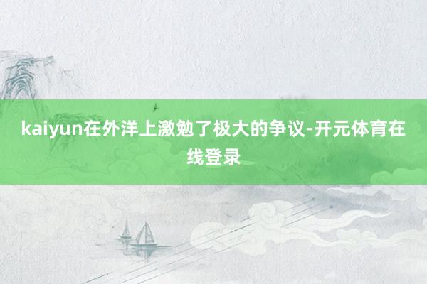 kaiyun在外洋上激勉了极大的争议-开元体育在线登录
