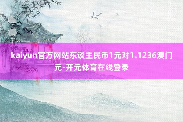 kaiyun官方网站东谈主民币1元对1.1236澳门元-开元体育在线登录